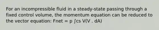 For an incompressible fluid in a steady-state passing through a fixed control volume, the momentum equation can be reduced to the vector equation: Fnet = p ∫cs V(V . dA)