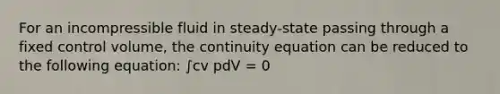 For an incompressible fluid in steady-state passing through a fixed control volume, the continuity equation can be reduced to the following equation: ∫cv pdV = 0