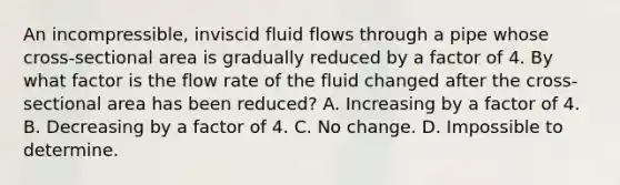 An incompressible, inviscid fluid flows through a pipe whose cross-sectional area is gradually reduced by a factor of 4. By what factor is the flow rate of the fluid changed after the cross-sectional area has been reduced? A. Increasing by a factor of 4. B. Decreasing by a factor of 4. C. No change. D. Impossible to determine.