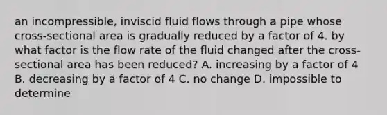 an incompressible, inviscid fluid flows through a pipe whose cross-sectional area is gradually reduced by a factor of 4. by what factor is the flow rate of the fluid changed after the cross-sectional area has been reduced? A. increasing by a factor of 4 B. decreasing by a factor of 4 C. no change D. impossible to determine