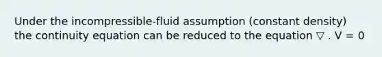 Under the incompressible-fluid assumption (constant density) the continuity equation can be reduced to the equation ▽ . V = 0