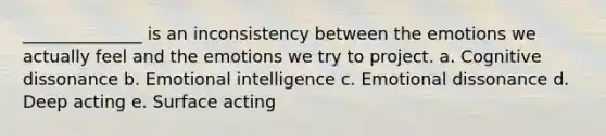 ______________ is an inconsistency between the emotions we actually feel and the emotions we try to project. a. Cognitive dissonance b. Emotional intelligence c. Emotional dissonance d. Deep acting e. Surface acting