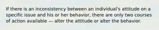 If there is an inconsistency between an individual's attitude on a specific issue and his or her behavior, there are only two courses of action available — alter the attitude or alter the behavior.