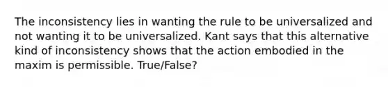 The inconsistency lies in wanting the rule to be universalized and not wanting it to be universalized. Kant says that this alternative kind of inconsistency shows that the action embodied in the maxim is permissible. True/False?