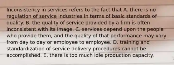 Inconsistency in services refers to the fact that A. there is no regulation of service industries in terms of basic standards of quality. B. the quality of service provided by a firm is often inconsistent with its image. C. services depend upon the people who provide them, and the quality of that performance may vary from day to day or employee to employee. D. training and standardization of service delivery procedures cannot be accomplished. E. there is too much idle production capacity.