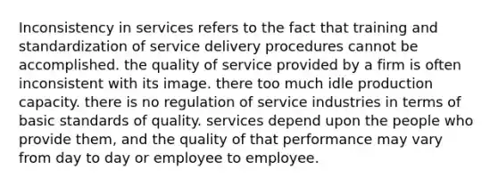 Inconsistency in services refers to the fact that training and standardization of service delivery procedures cannot be accomplished. the quality of service provided by a firm is often inconsistent with its image. there too much idle production capacity. there is no regulation of service industries in terms of basic standards of quality. services depend upon the people who provide them, and the quality of that performance may vary from day to day or employee to employee.