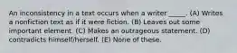 An inconsistency in a text occurs when a writer _____. (A) Writes a nonfiction text as if it were fiction. (B) Leaves out some important element. (C) Makes an outrageous statement. (D) contradicts himself/herself. (E) None of these.