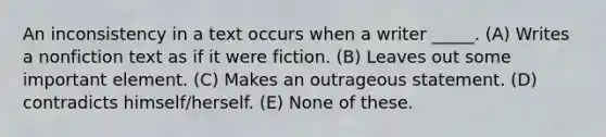 An inconsistency in a text occurs when a writer _____. (A) Writes a nonfiction text as if it were fiction. (B) Leaves out some important element. (C) Makes an outrageous statement. (D) contradicts himself/herself. (E) None of these.