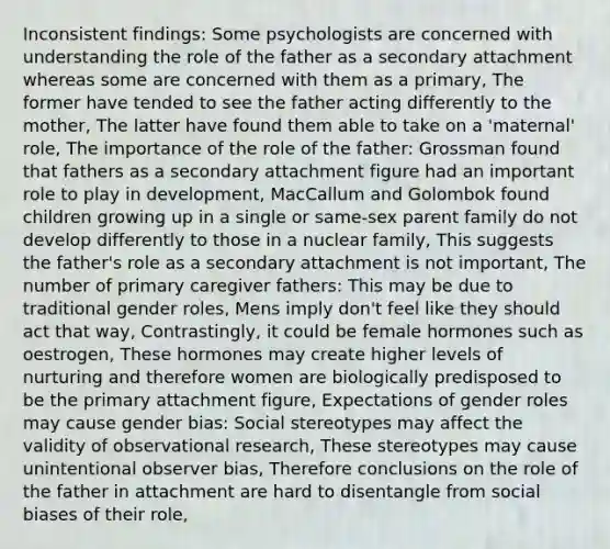 Inconsistent findings: Some psychologists are concerned with understanding the role of the father as a secondary attachment whereas some are concerned with them as a primary, The former have tended to see the father acting differently to the mother, The latter have found them able to take on a 'maternal' role, The importance of the role of the father: Grossman found that fathers as a secondary attachment figure had an important role to play in development, MacCallum and Golombok found children growing up in a single or same-sex parent family do not develop differently to those in a nuclear family, This suggests the father's role as a secondary attachment is not important, The number of primary caregiver fathers: This may be due to traditional gender roles, Mens imply don't feel like they should act that way, Contrastingly, it could be female hormones such as oestrogen, These hormones may create higher levels of nurturing and therefore women are biologically predisposed to be the primary attachment figure, Expectations of gender roles may cause gender bias: Social stereotypes may affect the validity of observational research, These stereotypes may cause unintentional observer bias, Therefore conclusions on the role of the father in attachment are hard to disentangle from social biases of their role,