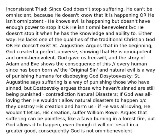 Inconsistent Triad: Since God doesn't stop suffering, He can't be omniscient, because He doesn't know that it is happening OR He isn't omnipotent - He knows evil is happening but doesn't have enough power to stop it OR He isn't omni-benevolent b/c He doesn't stop it when he has the knowledge and ability to. Either way, He lacks one of the qualities of the traditional Christian God OR He doesn't exist St. Augustine: Argues that in the beginning, God created a perfect universe, showing that He is omni-potent and omni-benevolent. God gave us free-will, and the story of Adam and Eve shows the consequence of this // every human since has been born w/ the 'Original Sin' and natural evil is a way of punishing humans for disobeying God Dosytoevesky: St. Augustine says suffering is a way of punishing those who have sinned, but Dostoevsky argues those who haven't sinned are still being punished - contradiction Natural Disasters: If God was all-loving then He wouldn't allow natural disasters to happen b/c they destroy His creation and harm us - if He was all-loving, He wouldn't let us, His creation, suffer William Rowe: Argues that suffering can be pointless, like a fawn burning in a forest fire, but God allows it to happen, even though it will not result in a greater good, consequently God is not omnibenevolent