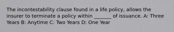 The incontestability clause found in a life policy, allows the insurer to terminate a policy within _______ of issuance. A: Three Years B: Anytime C: Two Years D: One Year