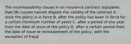 The incontestability clause in an insurance contract stipulates that life insurer cannot dispute the validity of the contract A. once the policy is in force B. after the policy has been in force for a certain minimum number of years C. after a period of one year from the date of issue of the policy D. after a certain period from the date of issue or reinstatement of the policy, with the exception of fraud