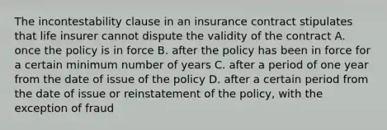 The incontestability clause in an insurance contract stipulates that life insurer cannot dispute the validity of the contract A. once the policy is in force B. after the policy has been in force for a certain minimum number of years C. after a period of one year from the date of issue of the policy D. after a certain period from the date of issue or reinstatement of the policy, with the exception of fraud