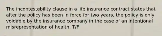 The incontestability clause in a life insurance contract states that after the policy has been in force for two years, the policy is only voidable by the insurance company in the case of an intentional misrepresentation of health. T/F