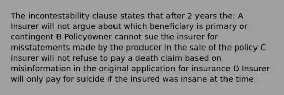 The incontestability clause states that after 2 years the: A Insurer will not argue about which beneficiary is primary or contingent B Policyowner cannot sue the insurer for misstatements made by the producer in the sale of the policy C Insurer will not refuse to pay a death claim based on misinformation in the original application for insurance D Insurer will only pay for suicide if the insured was insane at the time