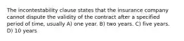 The incontestability clause states that the insurance company cannot dispute the validity of the contract after a specified period of time, usually A) one year. B) two years. C) five years. D) 10 years