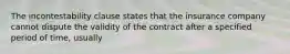 The incontestability clause states that the insurance company cannot dispute the validity of the contract after a specified period of time, usually