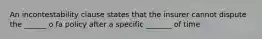 An incontestability clause states that the insurer cannot dispute the ______ o fa policy after a specific _______ of time