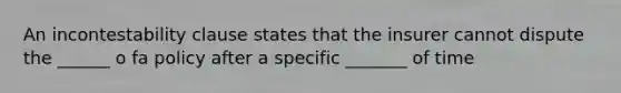 An incontestability clause states that the insurer cannot dispute the ______ o fa policy after a specific _______ of time