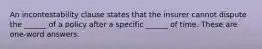 An incontestability clause states that the insurer cannot dispute the ______ of a policy after a specific ______ of time. These are one-word answers.