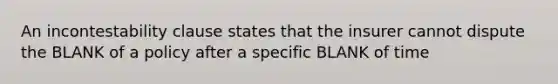 An incontestability clause states that the insurer cannot dispute the BLANK of a policy after a specific BLANK of time