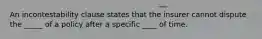 An incontestability clause states that the insurer cannot dispute the _____ of a policy after a specific ____ of time.