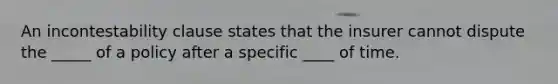 An incontestability clause states that the insurer cannot dispute the _____ of a policy after a specific ____ of time.