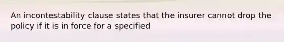 An incontestability clause states that the insurer cannot drop the policy if it is in force for a specified