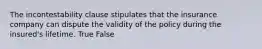 The incontestability clause stipulates that the insurance company can dispute the validity of the policy during the insured's lifetime. True False