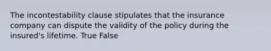 The incontestability clause stipulates that the insurance company can dispute the validity of the policy during the insured's lifetime. True False