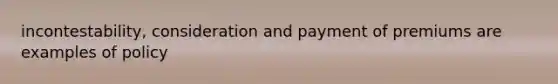 incontestability, consideration and payment of premiums are examples of policy