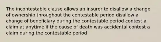 The incontestable clause allows an insurer to disallow a change of ownership throughout the contestable period disallow a change of beneficiary during the contestable period contest a claim at anytime if the cause of death was accidental contest a claim during the contestable period