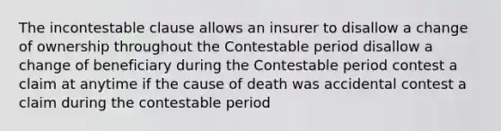 The incontestable clause allows an insurer to disallow a change of ownership throughout the Contestable period disallow a change of beneficiary during the Contestable period contest a claim at anytime if the cause of death was accidental contest a claim during the contestable period