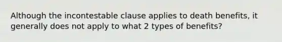 Although the incontestable clause applies to death benefits, it generally does not apply to what 2 types of benefits?