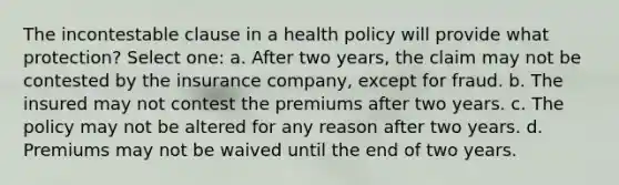 The incontestable clause in a health policy will provide what protection? Select one: a. After two years, the claim may not be contested by the insurance company, except for fraud. b. The insured may not contest the premiums after two years. c. The policy may not be altered for any reason after two years. d. Premiums may not be waived until the end of two years.