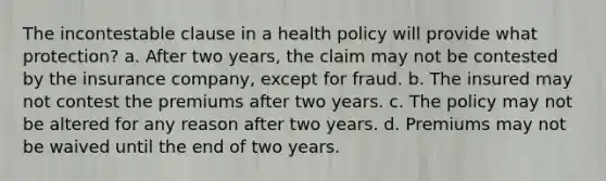 The incontestable clause in a health policy will provide what protection? a. After two years, the claim may not be contested by the insurance company, except for fraud. b. The insured may not contest the premiums after two years. c. The policy may not be altered for any reason after two years. d. Premiums may not be waived until the end of two years.