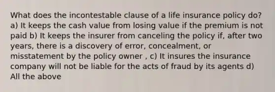 What does the incontestable clause of a life insurance policy do? a) It keeps the cash value from losing value if the premium is not paid b) It keeps the insurer from canceling the policy if, after two years, there is a discovery of error, concealment, or misstatement by the policy owner , c) It insures the insurance company will not be liable for the acts of fraud by its agents d) All the above