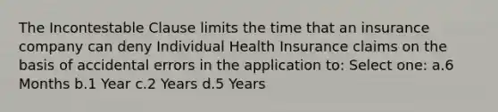 The Incontestable Clause limits the time that an insurance company can deny Individual Health Insurance claims on the basis of accidental errors in the application to: Select one: a.6 Months b.1 Year c.2 Years d.5 Years