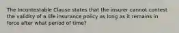 The Incontestable Clause states that the insurer cannot contest the validity of a life insurance policy as long as it remains in force after what period of time?