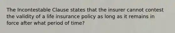 The Incontestable Clause states that the insurer cannot contest the validity of a life insurance policy as long as it remains in force after what period of time?