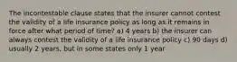 The incontestable clause states that the insurer cannot contest the validity of a life insurance policy as long as it remains in force after what period of time? a) 4 years b) the insurer can always contest the validity of a life insurance policy c) 90 days d) usually 2 years, but in some states only 1 year