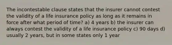 The incontestable clause states that the insurer cannot contest the validity of a life insurance policy as long as it remains in force after what period of time? a) 4 years b) the insurer can always contest the validity of a life insurance policy c) 90 days d) usually 2 years, but in some states only 1 year