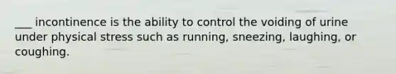 ___ incontinence is the ability to control the voiding of urine under physical stress such as running, sneezing, laughing, or coughing.
