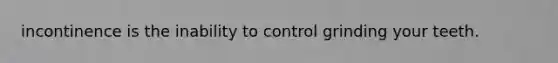 incontinence is the inability to control grinding your teeth.