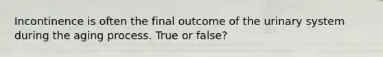 Incontinence is often the final outcome of the urinary system during the aging process. True or false?