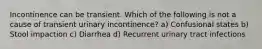 Incontinence can be transient. Which of the following is not a cause of transient urinary incontinence? a) Confusional states b) Stool impaction c) Diarrhea d) Recurrent urinary tract infections