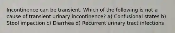 Incontinence can be transient. Which of the following is not a cause of transient urinary incontinence? a) Confusional states b) Stool impaction c) Diarrhea d) Recurrent urinary tract infections