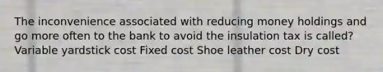 The inconvenience associated with reducing money holdings and go more often to the bank to avoid the insulation tax is called? Variable yardstick cost Fixed cost Shoe leather cost Dry cost