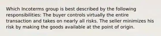 Which Incoterms group is best described by the following responsibilities: The buyer controls virtually the entire transaction and takes on nearly all risks. The seller minimizes his risk by making the goods available at the point of origin.