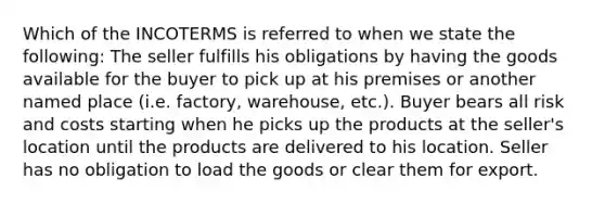 Which of the INCOTERMS is referred to when we state the following: The seller fulfills his obligations by having the goods available for the buyer to pick up at his premises or another named place (i.e. factory, warehouse, etc.). Buyer bears all risk and costs starting when he picks up the products at the seller's location until the products are delivered to his location. Seller has no obligation to load the goods or clear them for export.